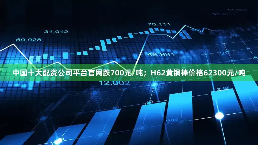 中国十大配资公司平台官网跌700元/吨；H62黄铜棒价格62300元/吨