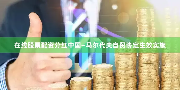 在线股票配资分红中国—马尔代夫自贸协定生效实施