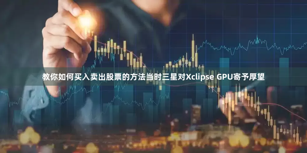 教你如何买入卖出股票的方法当时三星对Xclipse GPU寄予厚望