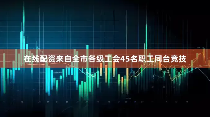 在线配资来自全市各级工会45名职工同台竞技