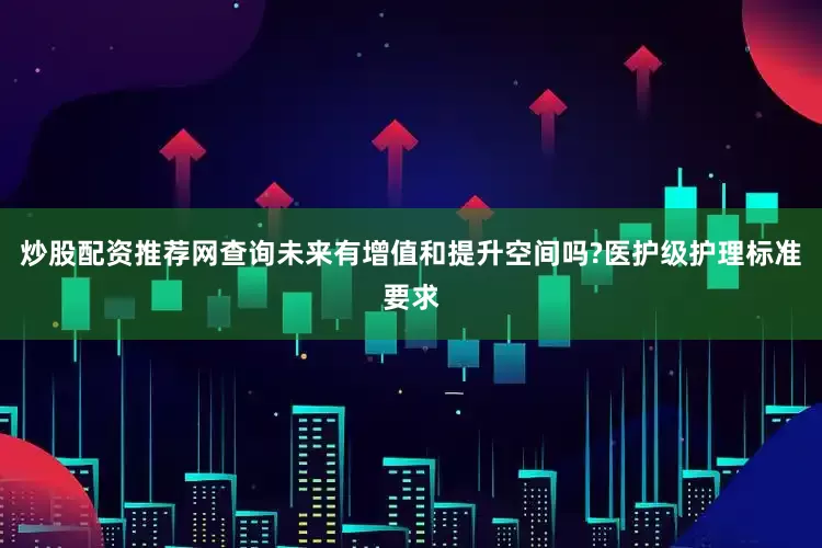 炒股配资推荐网查询未来有增值和提升空间吗?医护级护理标准要求