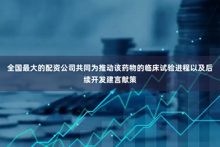 全国最大的配资公司共同为推动该药物的临床试验进程以及后续开发建言献策