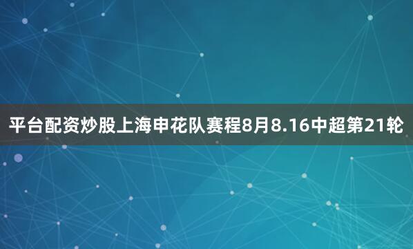 平台配资炒股上海申花队赛程8月8.16中超第21轮