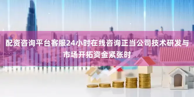 配资咨询平台客服24小时在线咨询正当公司技术研发与市场开拓资金紧张时
